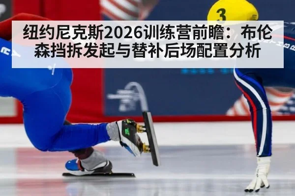 纽约尼克斯2026训练营前瞻：布伦森挡拆发起与替补后场配置分析